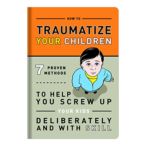 How to Traumatize Your Children: 7 Proven Methods to Help You Screw Up Your Kids Deliberately and with Skill